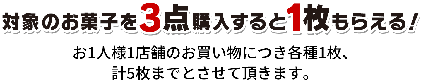 対象のお菓子を3点購入すると1枚もらえる！ お1人様1店舗のお買い物につき各種1枚、計5枚までとさせて頂きます。