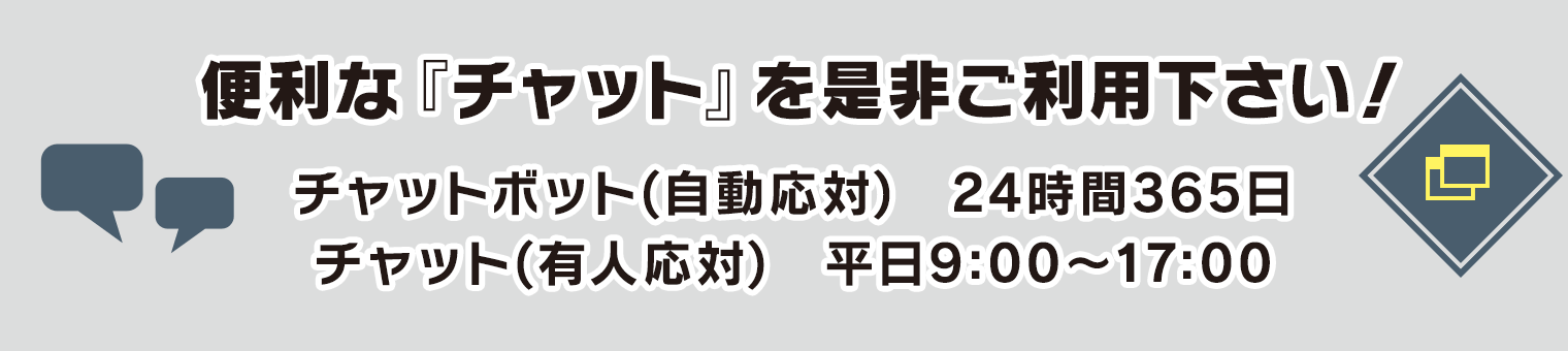 便利な『チャット』を是非ご利用下さい! チャットボット(自動応対) 24時間365日/チャット(有人応対) 平日9:00〜17:00