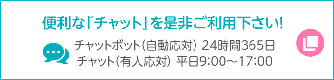 便利な「チャット」を是非ご利用ください！ チャットボット（自動応対）24時間365日 チャット（有人応対）平日9:00～17:00