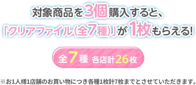 対象商品を3個購入すると、「クリアファイル（全7種）」が1枚もらえる! 全7種 各店計26枚 ※お1人様1店舗のお買い物につき各種1枚計7枚までとさせていただきます。