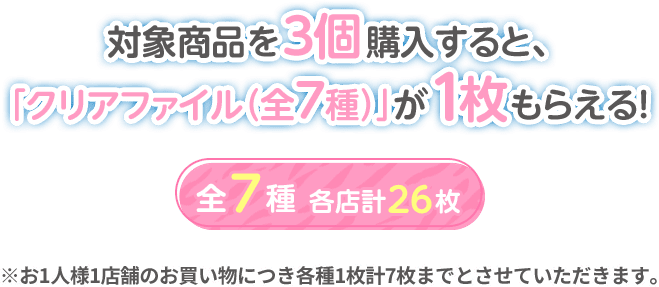 対象商品を3個購入すると、「クリアファイル（全7種）」が1枚もらえる! 全7種 各店計26枚 ※お1人様1店舗のお買い物につき各種1枚計7枚までとさせていただきます。