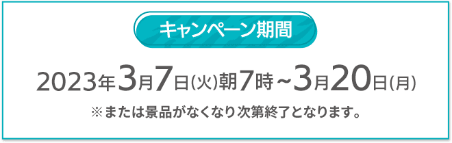 キャンペーン期間 2023年3月7日(火)朝7時〜3月20日(月) ※または景品がなくなり次第終了