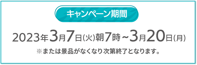 キャンペーン期間 2023年3月7日(火)朝7時〜3月20日(月) ※または景品がなくなり次第終了