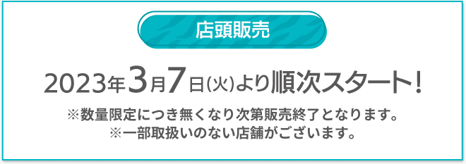 店頭販売 2023年3月7日(火)より順次スタート！ ※数量限定につき無くなり次第販売終了となります。 ※一部取扱いのない店舗がございます。