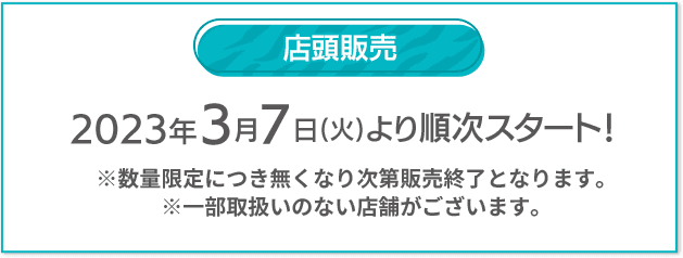 店頭販売 2023年3月7日(火)より順次スタート！ ※数量限定につき無くなり次第販売終了となります。 ※一部取扱いのない店舗がございます。