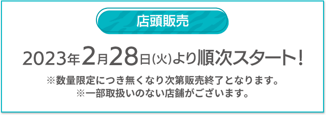 店頭販売 2023年2/28(火)より順次スタート！ ※数量限定につき無くなり次第販売終了となります。 ※一部取扱いのない店舗がございます。