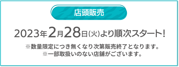 店頭販売 2023年2/28(火)より順次スタート！ ※数量限定につき無くなり次第販売終了となります。 ※一部取扱いのない店舗がございます。