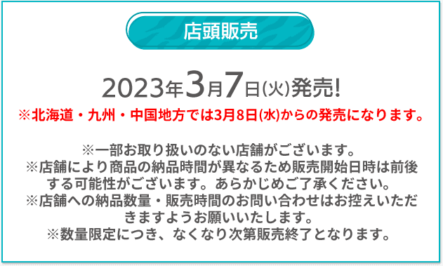 店頭販売 2023年3/7(火)発売！ ※北海道・九州・中国地方では3月8日(水)からの発売になります。 ※一部お取り扱いのない店舗がございます。 ※店舗により商品の納品時間が異なるため販売開始日時は前後する可能性がございます。あらかじめご了承ください。 ※店舗への納品数量・販売時間のお問い合わせはお控えいただきますようお願いいたします。 ※数量限定につき、なくなり次第販売終了となります。