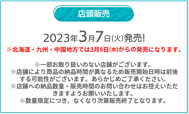 店頭販売 2023年3/7(火)発売！ ※北海道・九州・中国地方では3月8日(水)からの発売になります。 ※一部お取り扱いのない店舗がございます。 ※店舗により商品の納品時間が異なるため販売開始日時は前後する可能性がございます。あらかじめご了承ください。 ※店舗への納品数量・販売時間のお問い合わせはお控えいただきますようお願いいたします。 ※数量限定につき、なくなり次第販売終了となります。