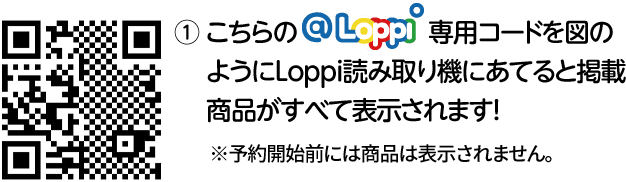 ① こちらの@Loppi専用コードを図のようにLoppi読み取り機にあてると掲載商品がすべて表示されます！ ※予約開始前には商品は表示されません。