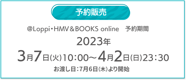 予約販売 @Loppi・HMV&BOOKS online 予約期間 2023年 3月7日(火)10:00〜4月2日(日)23:30 お渡し日：7月6日（木）より開始