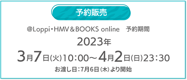 予約販売 @Loppi・HMV&BOOKS online 予約期間 2023年 3月7日(火)10:00〜4月2日(日)23:30 お渡し日：7月6日（木）より開始