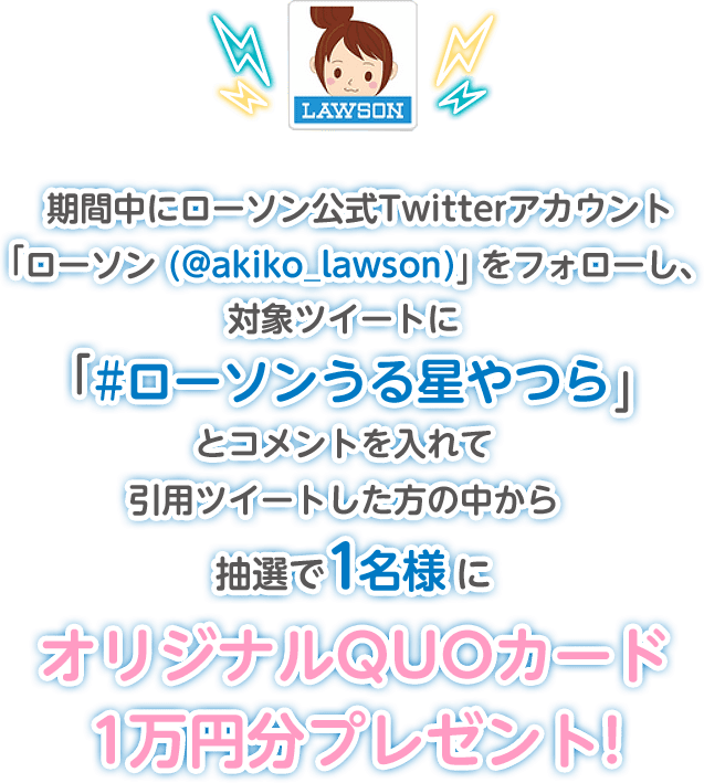 期間中にローソン公式Twitterアカウント「ローソン (@akiko_lawson)」をフォローし、対象ツイートに「#ローソンうる星やつら」とコメントを入れて引用ツイートした方の中から抽選で1名様にオリジナルQUOカード1万円分プレゼント!