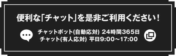 便利な「チャット」を是非ご利用ください！ チャットボット（自動応対）24時間365日 チャット（有人応対）平日9:00～17:00