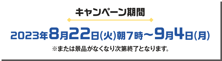 キャンペーン期間 2023年8月22日(火)朝7時〜9月4日(月) ※または景品がなくなり次第終了