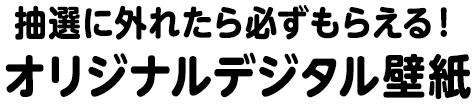 抽選に外れたら必ずもらえる！オリジナルデジタル壁紙