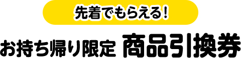 先着でもらえる！お持ち帰り限定 商品引換券