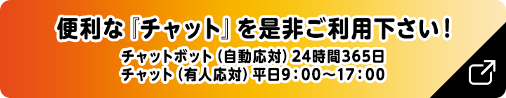 便利な『チャット』を是非ご利用下さい！チャットボット（自動応対）24時間365日　チャット（有人応対）平日9：00～17：00