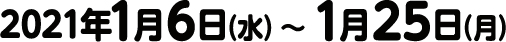 2021年1月6日（水）〜 1月25日（月）