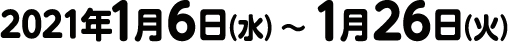 2021年1月6日（水）〜 1月26日（火）