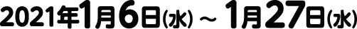 2021年1月6日（水）〜 1月27日（水）