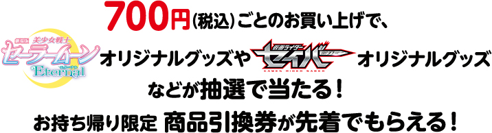 700円（税込）ごとのお買い上げで、劇場版「美少女戦士セーラームーンEternal」オリジナルグッズや「仮面ライダーセイバー」オリジナルグッズなどが抽選で当たる！お持ち帰り限定 商品引換券が先着でもらえる！