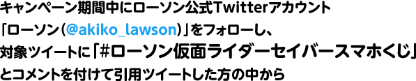 キャンペーン期間中にローソン公式Twitterアカウント「ローソン（@akiko_lawson）」をフォローし、対象ツイートに「#ローソン仮面ライダーセイバースマホくじ」とコメントを付けて引用ツイートした方の中から