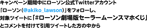 キャンペーン期間中にローソン公式Twitterアカウント「ローソン（@akiko_lawson）」をフォローし、対象ツイートに「#ローソン劇場版セーラームーンスマホくじ」とコメントを付けて引用ツイートした方の中から