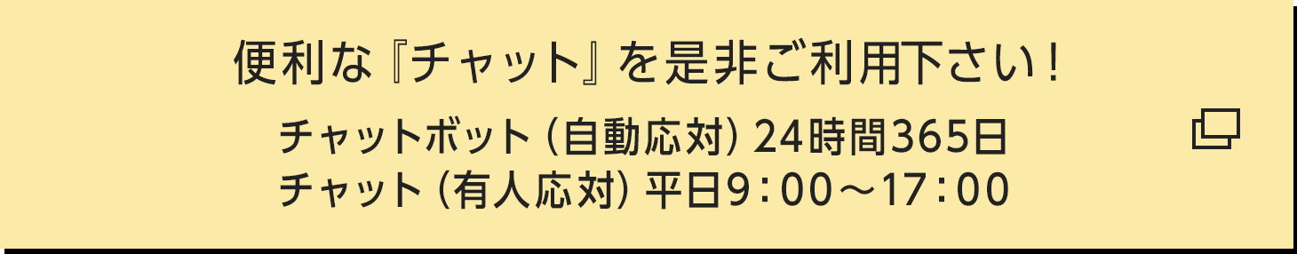 便利な『チャット』を是非ご利用下さい！ チャットボット（自動応対）24時間365日 / チャット（有人応対）平日9:00〜17:00