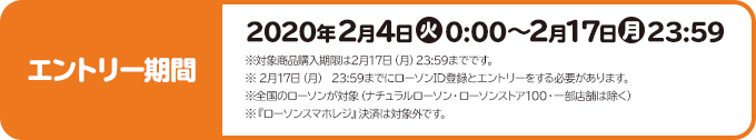 エントリー期間 2020年2月4日(火)0:00～2月17日(月)23:59 ※対象商品購入期限は2月17日（月）23:59までです。 ※ 2月17日（月） 23:59までにローソンID登録とエントリーをする必要があります。 ※全国のローソンが対象（ナチュラルローソン・ローソンストア100・一部店舗は除く） ※『ローソンスマホレジ』決済は対象外です。