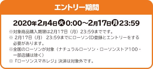 エントリー期間 2020年2月4日(火)0:00～2月17日(月)23:59 ※対象商品購入期限は2月17日（月）23:59までです。 ※ 2月17日（月） 23:59までにローソンID登録とエントリーをする必要があります。 ※全国のローソンが対象（ナチュラルローソン・ローソンストア100・一部店舗は除く） ※『ローソンスマホレジ』決済は対象外です。