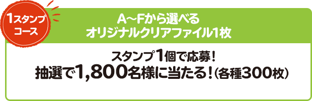 1スタンプコース A～Fから選べる オリジナルクリアファイル1枚 スタンプ1個で応募！ 抽選で1,800名様に当たる！（各種300枚）