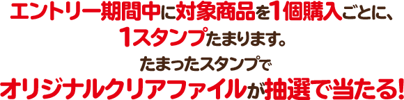 エントリー期間中に対象商品を1個購入ごとに、1スタンプたまります。 たまったスタンプでオリジナルクリアファイルが抽選で当たる！