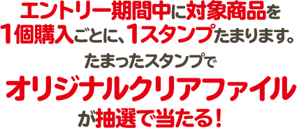 エントリー期間中に対象商品を1個購入ごとに、1スタンプたまります。 たまったスタンプでオリジナルクリアファイルが抽選で当たる！