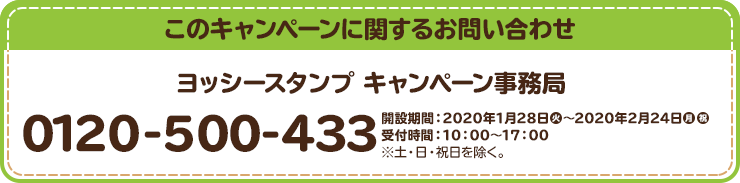 このキャンペーンに関するお問い合わせ ヨッシースタンプ キャンペーン事務局 0120-500-433 開設期間：2020年1月28日(火)～2020年2月24日(月・祝) 受付時間：10：00～17：00 ※土・日・祝日を除く。