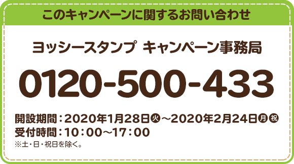 このキャンペーンに関するお問い合わせ ヨッシースタンプ キャンペーン事務局 0120-500-433 開設期間：2020年1月28日(火)～2020年2月24日(月・祝) 受付時間：10：00～17：00 ※土・日・祝日を除く。