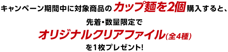 キャンペーン期間中に対象商品のカップ麺を2個購入すると、先着・数量限定でオリジナルクリアファイル(全4種)を1枚プレゼント!