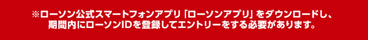 ※ローソン公式スマートフォンアプリ「ローソンアプリ」をダウンロードし、期間内にローソンIDを登録してエントリーをする必要があります。