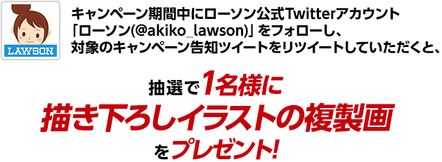 キャンペーン期間中にローソン公式Twitterアカウント「ローソン(@akiko_lawson)」をフォローし、対象のキャンペーン告知ツイートをリツイートしていただくと、抽選で1名様に描き下ろしイラストの複製画をプレゼント!