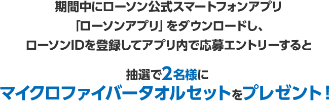 期間中にローソン公式スマートフォンアプリ「ローソンアプリ」をダウンロードし、ローソンIDを登録してアプリ内で応募エントリーすると抽選で2名様にマイクロファイバータオルセットをプレゼント！