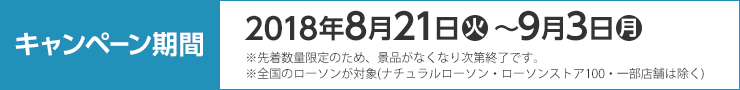 キャンペーン期間 2018年8月21日(火)〜9月3日(月) ※先着数量限定のため、景品がなくなり次第終了です。 ※全国のローソンが対象(ナチュラルローソン・ローソンストア100・一部店舗は除く)