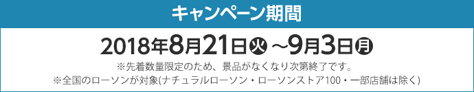 キャンペーン期間 2018年8月21日(火)〜9月3日(月) ※先着数量限定のため、景品がなくなり次第終了です。 ※全国のローソンが対象(ナチュラルローソン・ローソンストア100・一部店舗は除く)