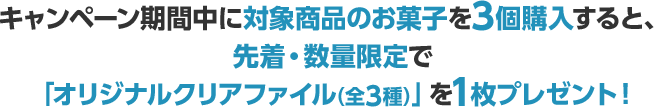 キャンペーン期間中に対象商品のお菓子を3個購入すると、先着・数量限定で「オリジナルクリアファイル（全3種）」を1枚プレゼント！