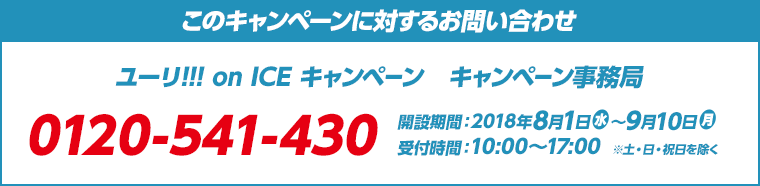 このキャンペーンに対するお問い合わせ ユーリ!!! on ICE キャンペーン　キャンペーン事務局 0120-541-430 開設期間：2018年8月1日(水)～9月10日(月) 受付時間：10:00～17:00　※土・日・祝日を除く