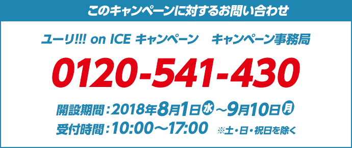 このキャンペーンに対するお問い合わせ ユーリ!!! on ICE キャンペーン　キャンペーン事務局 0120-541-430 開設期間：2018年8月1日(水)～9月10日(月) 受付時間：10:00～17:00　※土・日・祝日を除く