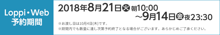 Loppi・Web予約期間 2018年8月21日(火)朝10:00〜9月14日(金)夜23:30 ※お渡し日は10月4日(木)です。 ※期間内でも数量に達し次第予約終了となる場合がございます。あらかじめご了承ください。