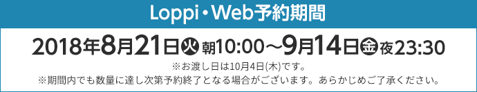 Loppi・Web予約期間 2018年8月21日(火)朝10:00〜9月14日(金)夜23:30 ※お渡し日は10月4日(木)です。 ※期間内でも数量に達し次第予約終了となる場合がございます。あらかじめご了承ください。