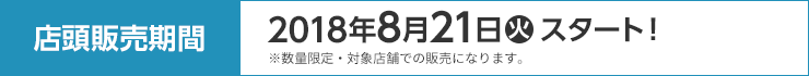 店頭販売期間 2018年8月21日(火)スタート！ ※数量限定・対象店舗での販売になります。