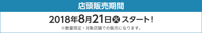 店頭販売期間 2018年8月21日(火)スタート！ ※数量限定・対象店舗での販売になります。