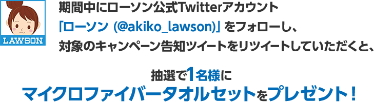期間中にローソン公式Twitterアカウント「ローソン (@akiko_lawson)」をフォローし、対象のキャンペーン告知ツイートをリツイートしていただくと、抽選で1名様にマイクロファイバータオルセットをプレゼント！